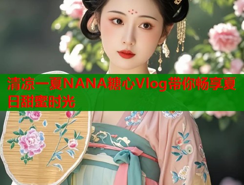 清凉一夏NANA糖心Vlog带你畅享夏日甜蜜时光  第2张