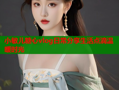 小敏儿糖心vlog日常分享生活点滴温暖时光  第1张