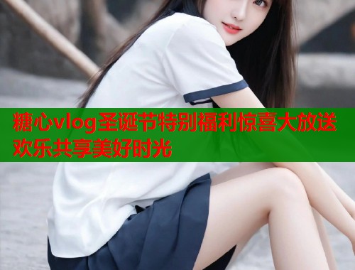 糖心vlog圣诞节特别福利惊喜大放送欢乐共享美好时光  第1张