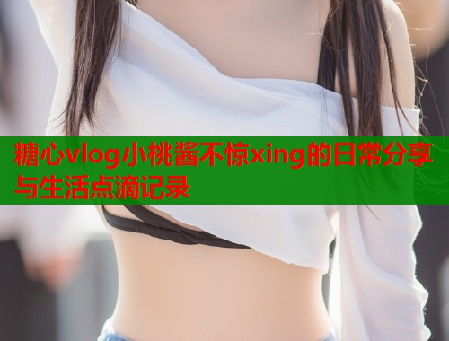 糖心vlog小桃酱不惊xing的日常分享与生活点滴记录  第1张