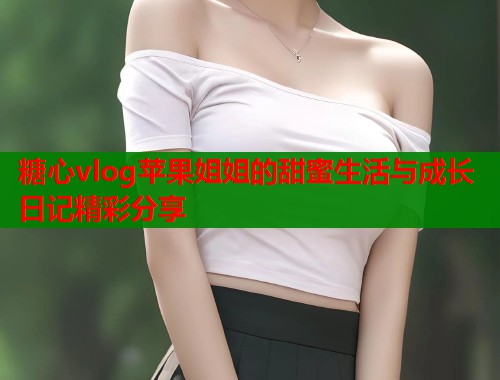 糖心vlog苹果姐姐的甜蜜生活与成长日记精彩分享  第1张