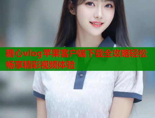 糖心vlog苹果客户端下载全攻略轻松畅享精彩视频体验  第1张