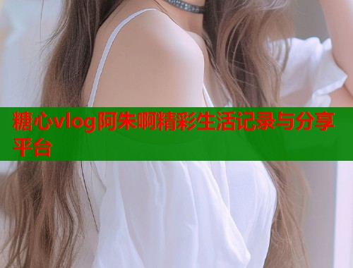 糖心vlog阿朱啊精彩生活记录与分享平台  第2张